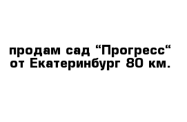 продам сад “Прогресс“ от Екатеринбург 80 км.